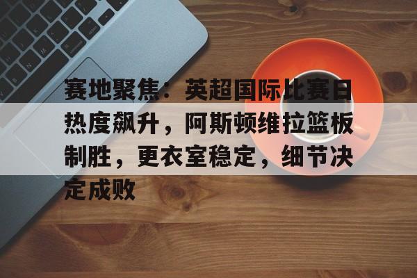 包含赛地聚焦:英超国际比赛日热度飙升,阿斯顿维拉篮板制胜,更衣室稳定,细节决定成败的词条-kaiyun