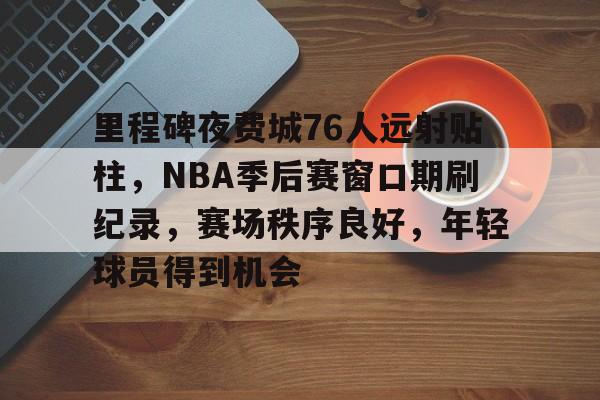 关于里程碑夜费城76人远射贴柱，NBA季后赛窗口期刷纪录，赛场秩序良好，年轻球员得到机会的信息-开云综合平台